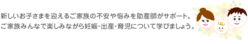 新しいお子さまを迎えるご家族の不安や悩みを助産師がサポート。ご家族みんなで楽しみながら妊娠・出産・育児について学びましょう。